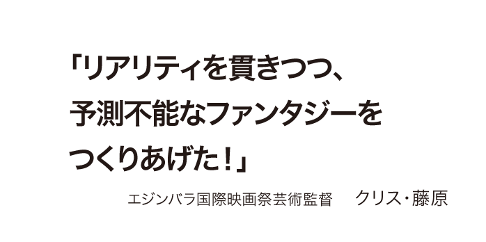 「リアリティを貫きつつ、予測不能なファンタジーをつくりあげた！」 エジンバラ国際映画祭芸術監督    クリス・藤原