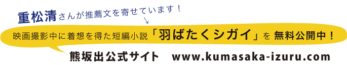 重松清さんが推薦文を寄せています！　映画撮影中に着想を得た短編小説 「羽ばたくシガイ」を無料公開中！　熊坂出公式サイト　www.kumasaka-izuru.com